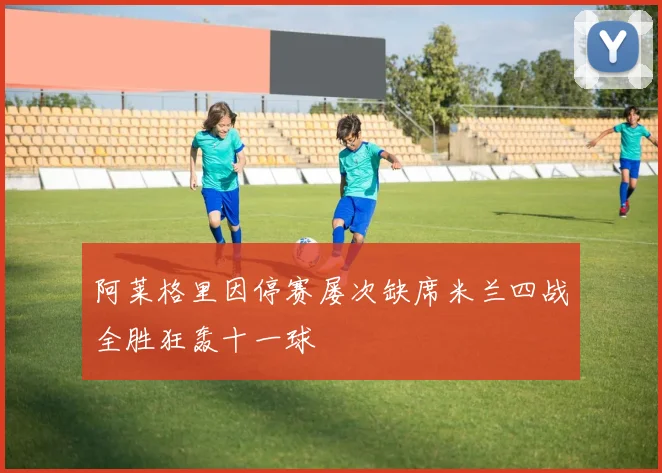 阿莱格里因停赛屡次缺席米兰四战全胜狂轰十一球
