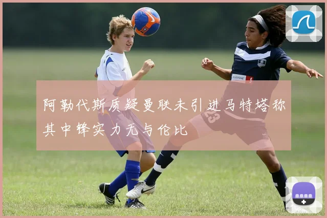 阿勒代斯质疑曼联未引进马特塔称其中锋实力无与伦比