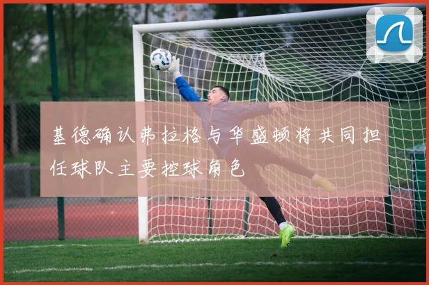 基德确认弗拉格与华盛顿将共同担任球队主要控球角色