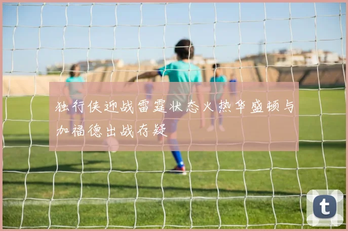 独行侠迎战雷霆状态火热华盛顿与加福德出战存疑