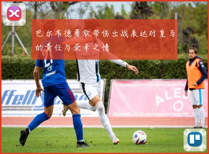 巴尔韦德勇敢带伤出战表达对皇马的责任与荣幸之情