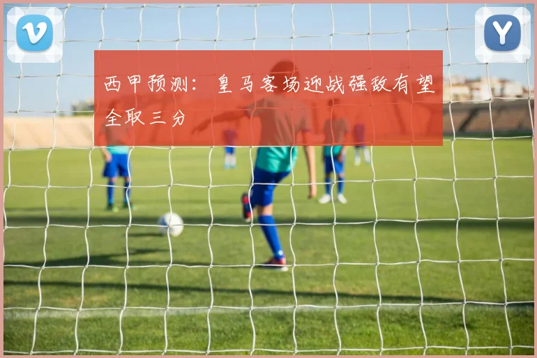 西甲预测：皇马客场迎战强敌有望全取三分