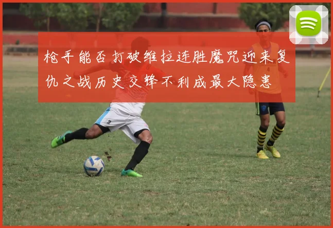 枪手能否打破维拉连胜魔咒迎来复仇之战历史交锋不利成最大隐患