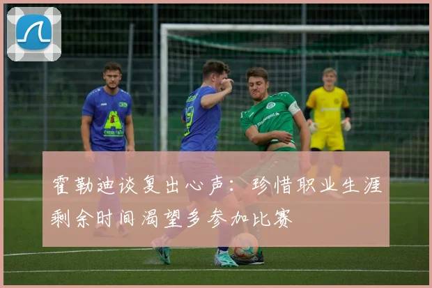 霍勒迪谈复出心声：珍惜职业生涯剩余时间渴望多参加比赛