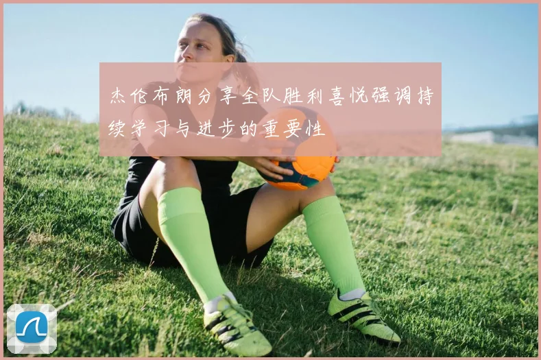 杰伦布朗分享全队胜利喜悦强调持续学习与进步的重要性
