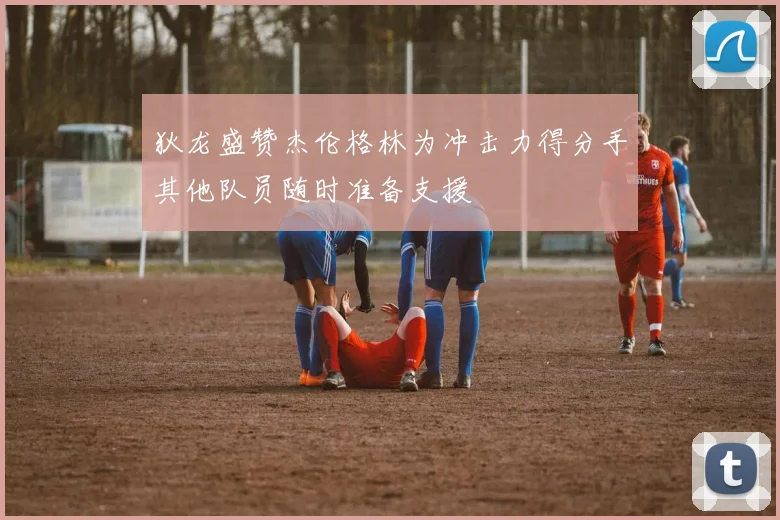狄龙盛赞杰伦格林为冲击力得分手其他队员随时准备支援