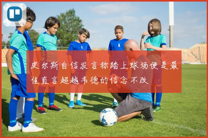 皮尔斯自信发言称踏上球场便是最佳直言超越韦德的信念不改