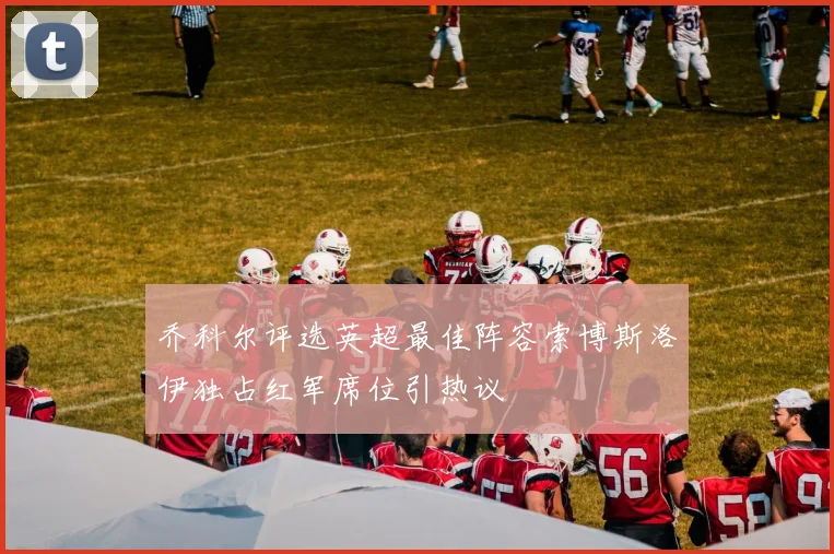 乔科尔评选英超最佳阵容索博斯洛伊独占红军席位引热议