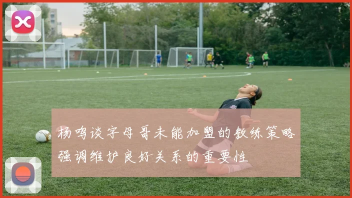 杨鸣谈字母哥未能加盟的教练策略强调维护良好关系的重要性