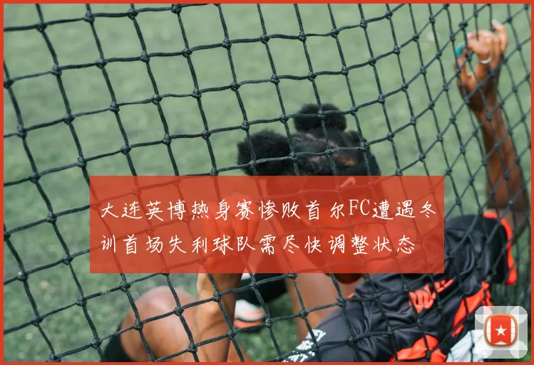 大连英博热身赛惨败首尔FC遭遇冬训首场失利球队需尽快调整状态