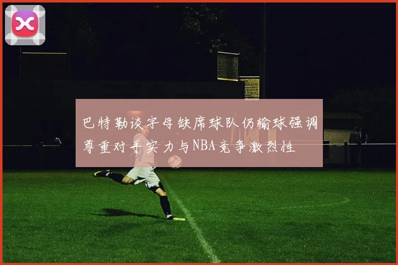巴特勒谈字母缺席球队仍输球强调尊重对手实力与NBA竞争激烈性