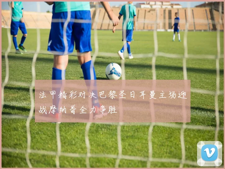 法甲精彩对决巴黎圣日耳曼主场迎战摩纳哥全力争胜