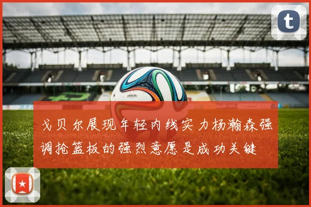 戈贝尔展现年轻内线实力杨瀚森强调抢篮板的强烈意愿是成功关键